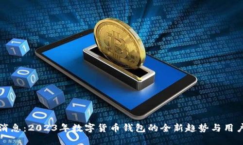 重磅消息:2023年数字货币钱包的全新趋势与用户价值